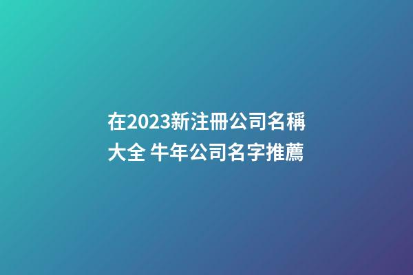 在2023新注冊公司名稱大全 牛年公司名字推薦-第1張-公司起名-玄機派